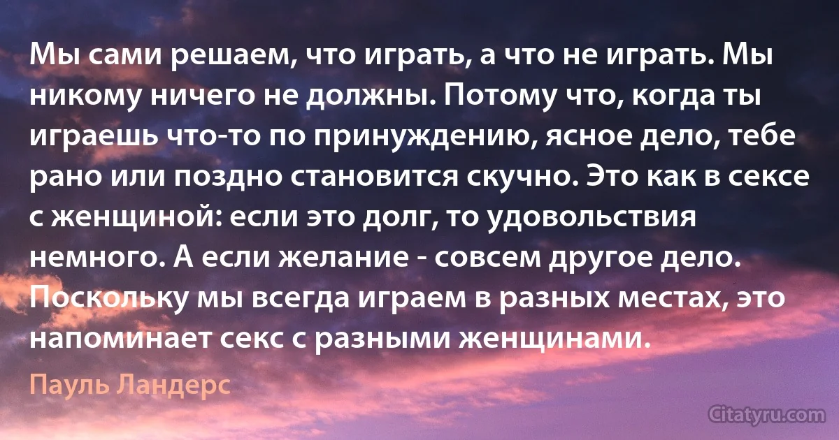 Мы сами решаем, что играть, а что не играть. Мы никому ничего не должны. Потому что, когда ты играешь что-то по принуждению, ясное дело, тебе рано или поздно становится скучно. Это как в сексе с женщиной: если это долг, то удовольствия немного. А если желание - совсем другое дело. Поскольку мы всегда играем в разных местах, это напоминает секс с разными женщинами. (Пауль Ландерс)