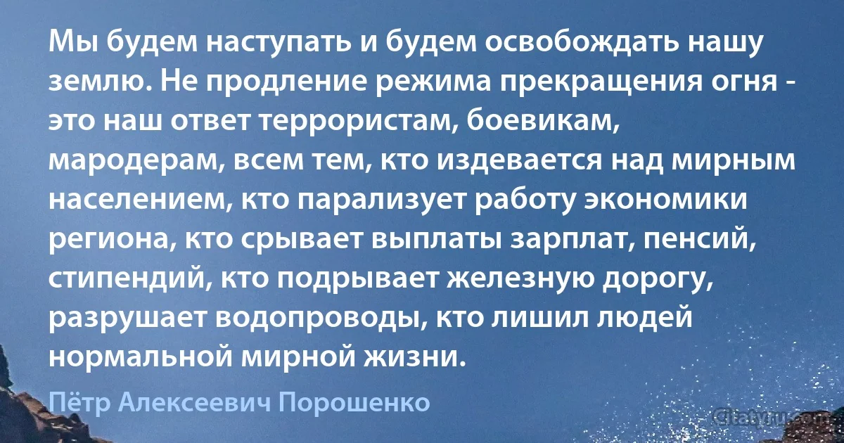 Мы будем наступать и будем освобождать нашу землю. Не продление режима прекращения огня - это наш ответ террористам, боевикам, мародерам, всем тем, кто издевается над мирным населением, кто парализует работу экономики региона, кто срывает выплаты зарплат, пенсий, стипендий, кто подрывает железную дорогу, разрушает водопроводы, кто лишил людей нормальной мирной жизни. (Пётр Алексеевич Порошенко)