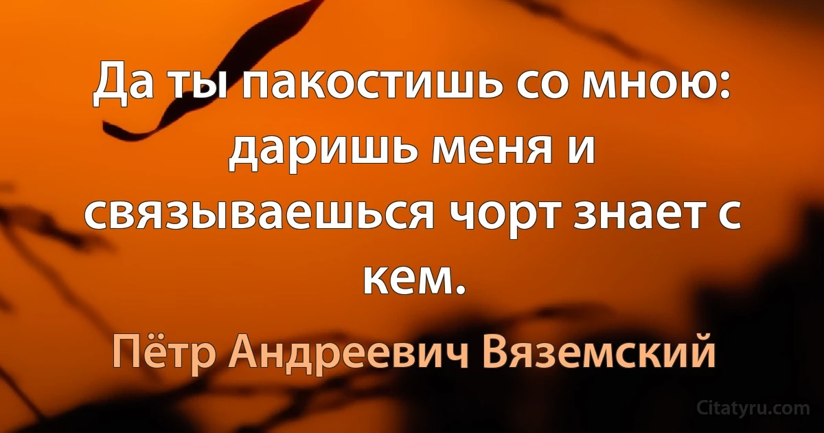 Да ты пакостишь со мною: даришь меня и связываешься чорт знает с кем. (Пётр Андреевич Вяземский)