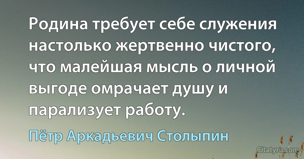 Родина требует себе служения настолько жертвенно чистого, что малейшая мысль о личной выгоде омрачает душу и парализует работу. (Пётр Аркадьевич Столыпин)