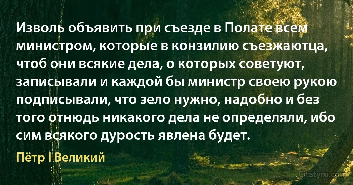 Изволь объявить при съезде в Полате всем министром, которые в конзилию съезжаютца, чтоб они всякие дела, о которых советуют, записывали и каждой бы министр своею рукою подписывали, что зело нужно, надобно и без того отнюдь никакого дела не определяли, ибо сим всякого дурость явлена будет. (Пётр I Великий)