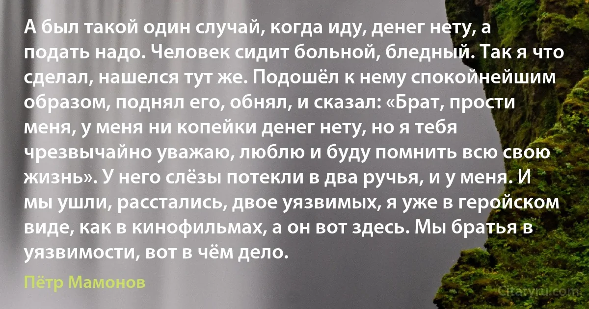 А был такой один случай, когда иду, денег нету, а подать надо. Человек сидит больной, бледный. Так я что сделал, нашелся тут же. Подошёл к нему спокойнейшим образом, поднял его, обнял, и сказал: «Брат, прости меня, у меня ни копейки денег нету, но я тебя чрезвычайно уважаю, люблю и буду помнить всю свою жизнь». У него слёзы потекли в два ручья, и у меня. И мы ушли, расстались, двое уязвимых, я уже в геройском виде, как в кинофильмах, а он вот здесь. Мы братья в уязвимости, вот в чём дело. (Пётр Мамонов)