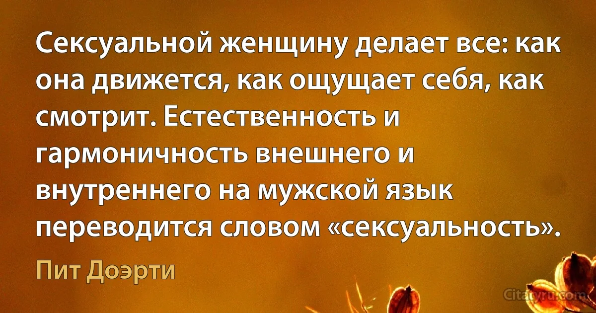 Сексуальной женщину делает все: как она движется, как ощущает себя, как смотрит. Естественность и гармоничность внешнего и внутреннего на мужской язык переводится словом «cексуальность». (Пит Доэрти)