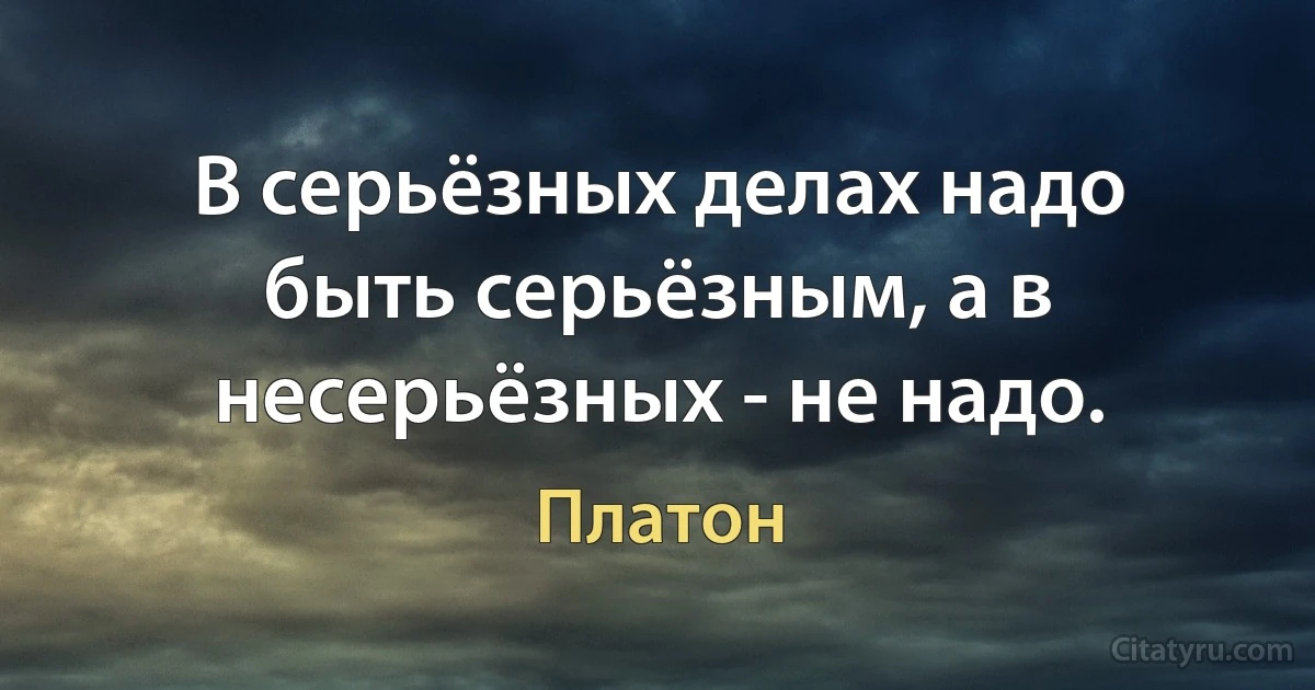 В серьёзных делах надо быть серьёзным, а в несерьёзных - не надо. (Платон)