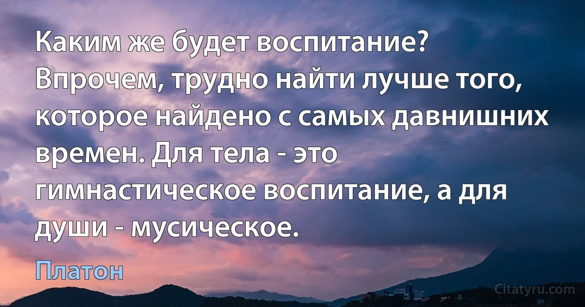 Каким же будет воспитание? Впрочем, трудно найти лучше того, которое найдено с самых давнишних времен. Для тела - это гимнастическое воспитание, а для души - мусическое. (Платон)