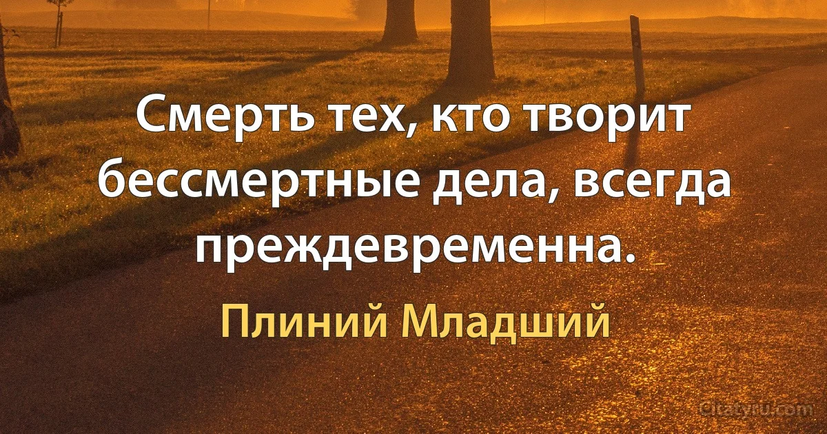 Смерть тех, кто творит бессмертные дела, всегда преждевременна. (Плиний Младший)