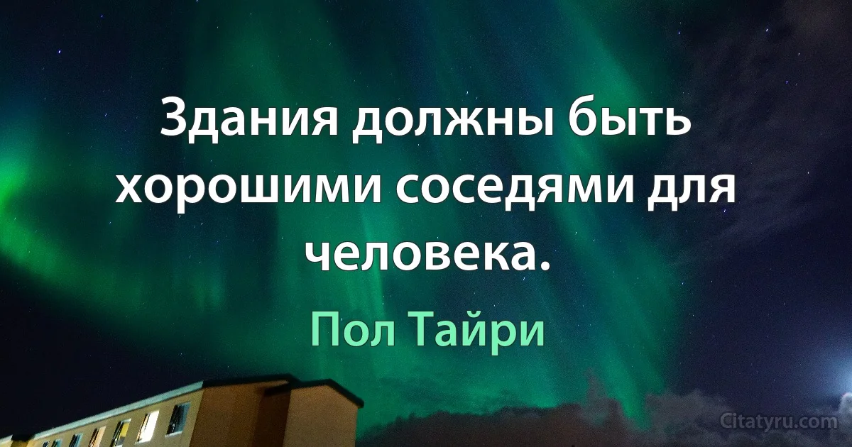 Здания должны быть хорошими соседями для человека. (Пол Тайри)