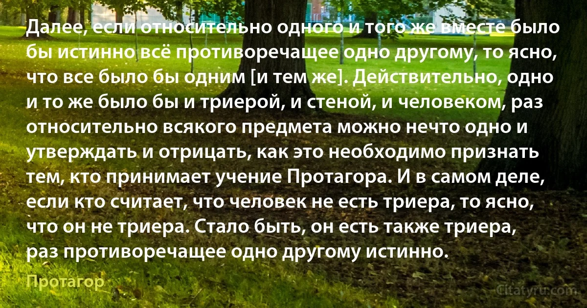 Далее, если относительно одного и того же вместе было бы истинно всё противоречащее одно другому, то ясно, что все было бы одним [и тем же]. Действительно, одно и то же было бы и триерой, и стеной, и человеком, раз относительно всякого предмета можно нечто одно и утверждать и отрицать, как это необходимо признать тем, кто принимает учение Протагора. И в самом деле, если кто считает, что человек не есть триера, то ясно, что он не триера. Стало быть, он есть также триера, раз противоречащее одно другому истинно. (Протагор)