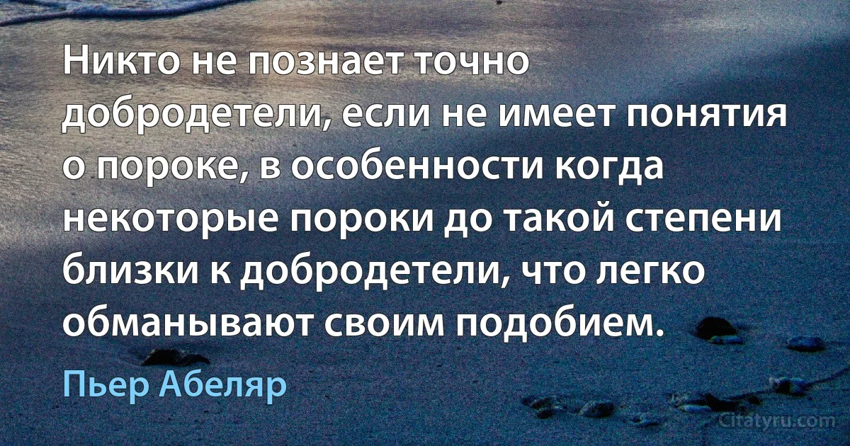 Никто не познает точно добродетели, если не имеет понятия о пороке, в особенности когда некоторые пороки до такой степени близки к добродетели, что легко обманывают своим подобием. (Пьер Абеляр)