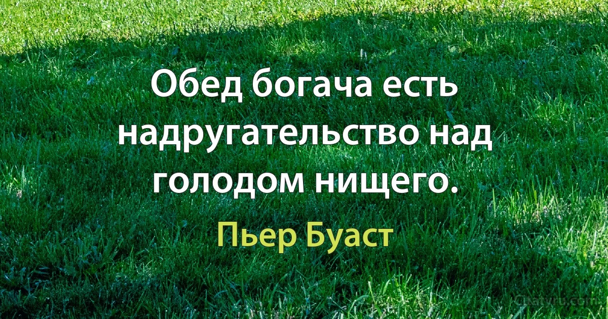 Обед богача есть надругательство над голодом нищего. (Пьер Буаст)