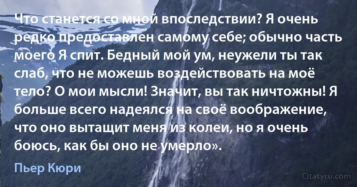 Что станется со мной впоследствии? Я очень редко предоставлен самому себе; обычно часть моего Я спит. Бедный мой ум, неужели ты так слаб, что не можешь воздействовать на моё тело? О мои мысли! Значит, вы так ничтожны! Я больше всего надеялся на своё воображение, что оно вытащит меня из колеи, но я очень боюсь, как бы оно не умерло». (Пьер Кюри)