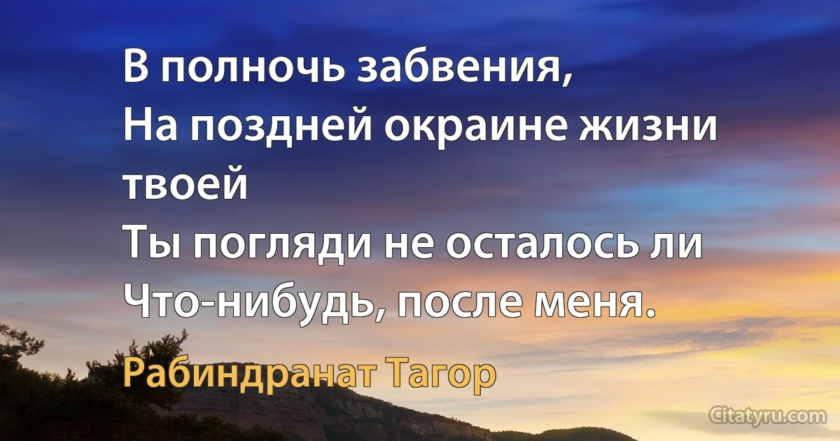 В полночь забвения, 
На поздней окраине жизни твоей 
Ты погляди не осталось ли 
Что-нибудь, после меня. (Рабиндранат Тагор)