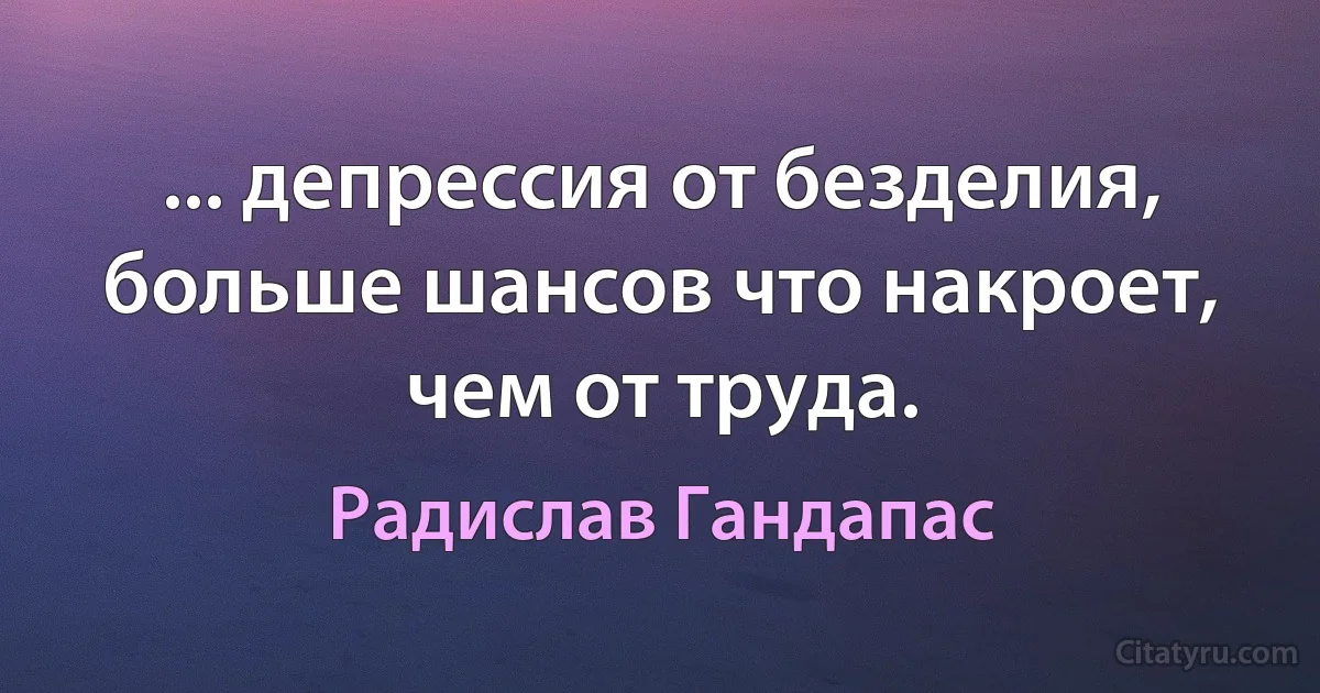 ... депрессия от безделия, больше шансов что накроет, чем от труда. (Радислав Гандапас)