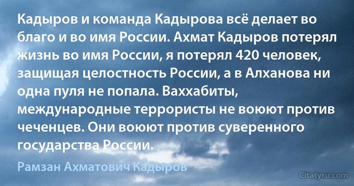 Кадыров и команда Кадырова всё делает во благо и во имя России. Ахмат Кадыров потерял жизнь во имя России, я потерял 420 человек, защищая целостность России, а в Алханова ни одна пуля не попала. Ваххабиты, международные террористы не воюют против чеченцев. Они воюют против суверенного государства России. (Рамзан Ахматович Кадыров)