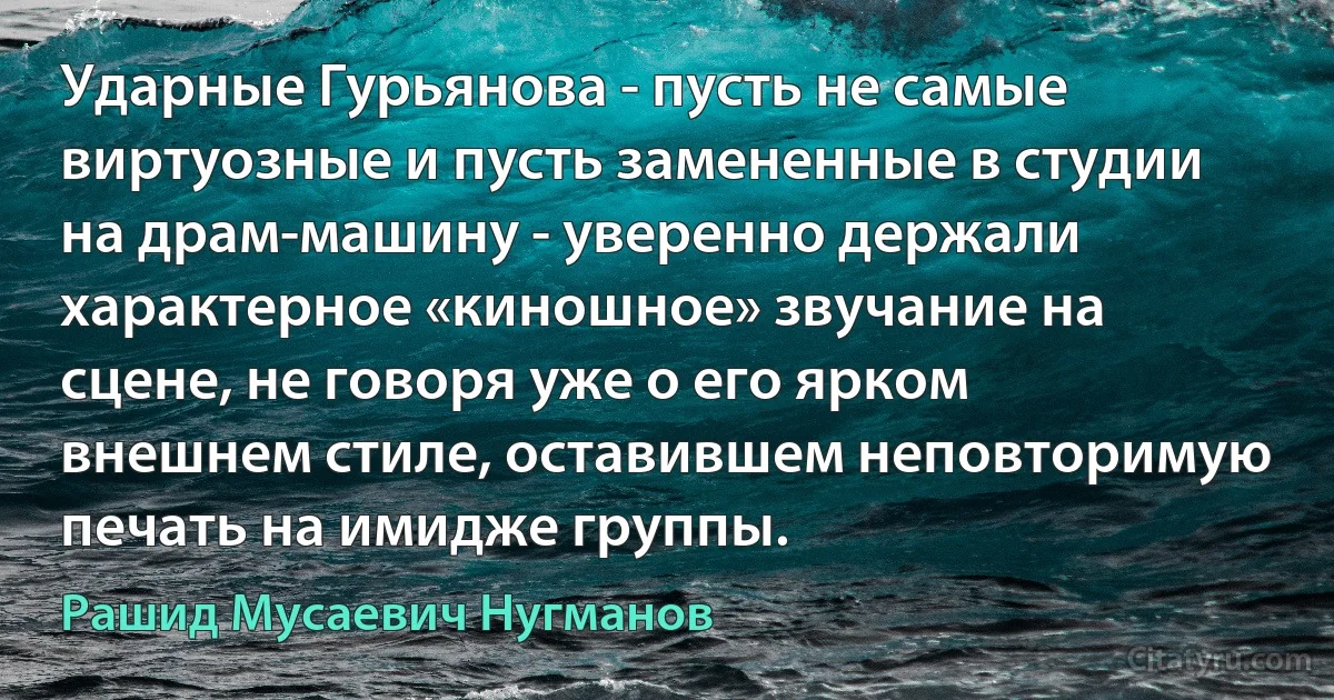 Ударные Гурьянова - пусть не самые виртуозные и пусть замененные в студии на драм-машину - уверенно держали характерное «киношное» звучание на сцене, не говоря уже о его ярком внешнем стиле, оставившем неповторимую печать на имидже группы. (Рашид Мусаевич Нугманов)