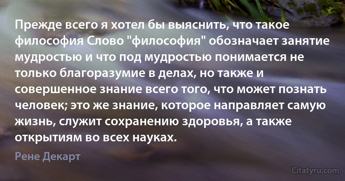 Прежде всего я хотел бы выяснить, что такое философия Слово "философия" обозначает занятие мудростью и что под мудростью понимается не только благоразумие в делах, но также и совершенное знание всего того, что может познать человек; это же знание, которое направляет самую жизнь, служит сохранению здоровья, а также открытиям во всех науках. (Рене Декарт)