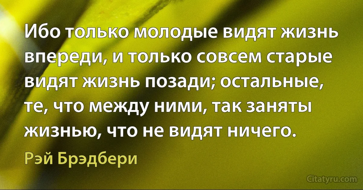 Ибо только молодые видят жизнь впереди, и только совсем старые видят жизнь позади; остальные, те, что между ними, так заняты жизнью, что не видят ничего. (Рэй Брэдбери)