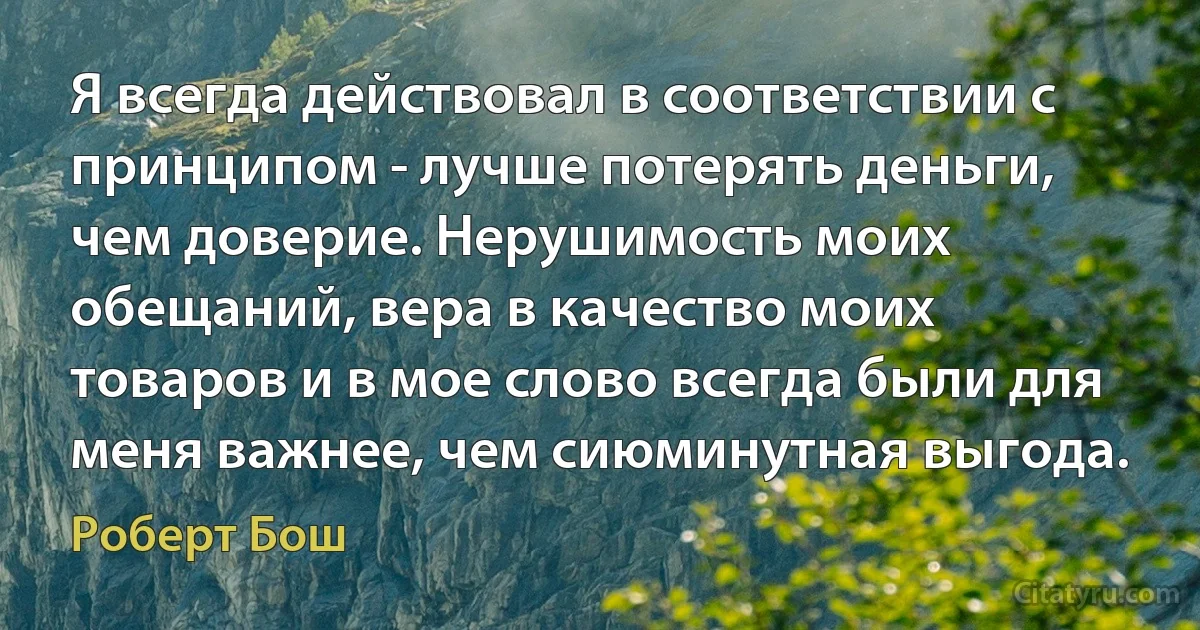 Я всегда действовал в соответствии с принципом - лучше потерять деньги, чем доверие. Нерушимость моих обещаний, вера в качество моих товаров и в мое слово всегда были для меня важнее, чем сиюминутная выгода. (Роберт Бош)