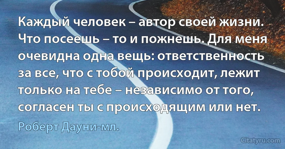 Каждый человек – автор своей жизни. Что посеешь – то и пожнешь. Для меня очевидна одна вещь: ответственность за все, что с тобой происходит, лежит только на тебе – независимо от того, согласен ты с происходящим или нет. (Роберт Дауни-мл.)