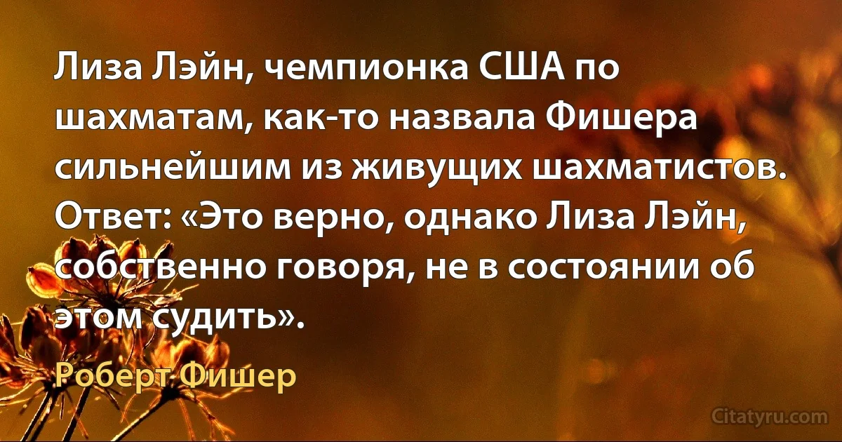 Лиза Лэйн, чемпионка США по шахматам, как-то назвала Фишера сильнейшим из живущих шахматистов. Ответ: «Это верно, однако Лиза Лэйн, собственно говоря, не в состоянии об этом судить». (Роберт Фишер)