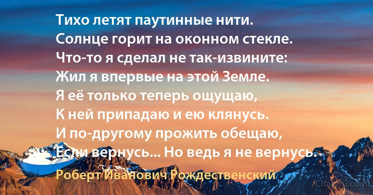 Тихо летят паутинные нити.
Солнце горит на оконном стекле.
Что-то я сделал не так-извините:
Жил я впервые на этой Земле.
Я её только теперь ощущаю,
К ней припадаю и ею клянусь.
И по-другому прожить обещаю,
Если вернусь... Но ведь я не вернусь. (Роберт Иванович Рождественский)