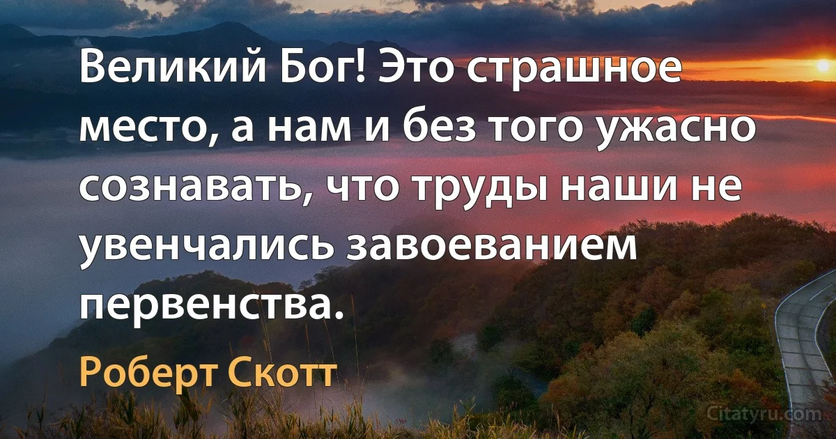 Великий Бог! Это страшное место, а нам и без того ужасно сознавать, что труды наши не увенчались завоеванием первенства. (Роберт Скотт)