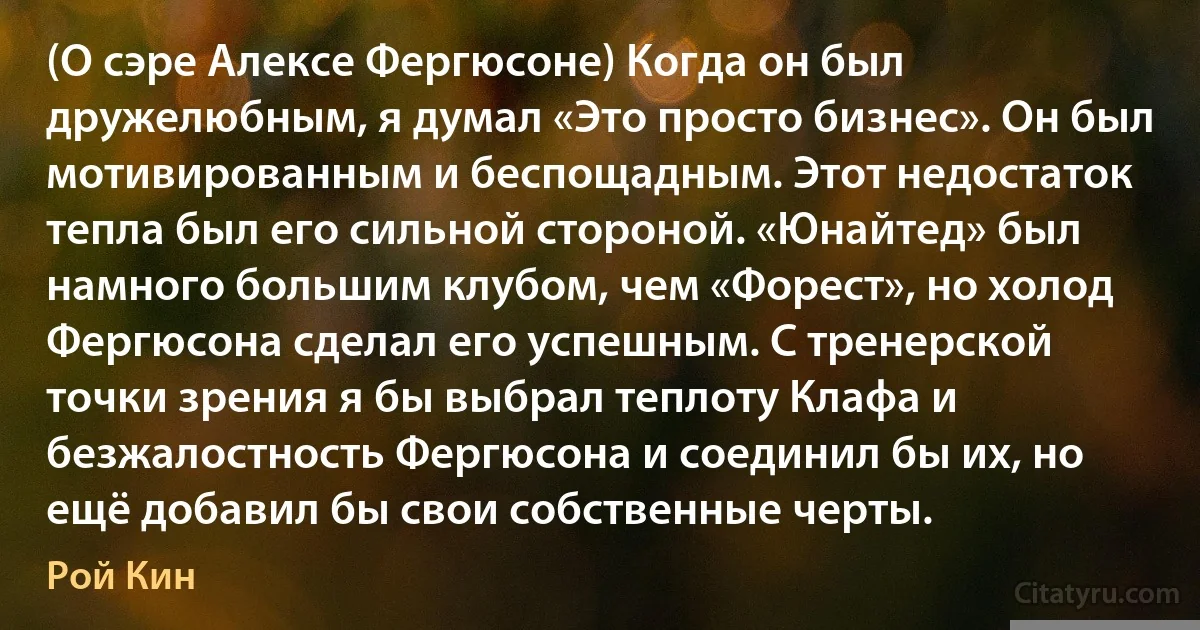 (О сэре Алексе Фергюсоне) Когда он был дружелюбным, я думал «Это просто бизнес». Он был мотивированным и беспощадным. Этот недостаток тепла был его сильной стороной. «Юнайтед» был намного большим клубом, чем «Форест», но холод Фергюсона сделал его успешным. С тренерской точки зрения я бы выбрал теплоту Клафа и безжалостность Фергюсона и соединил бы их, но ещё добавил бы свои собственные черты. (Рой Кин)