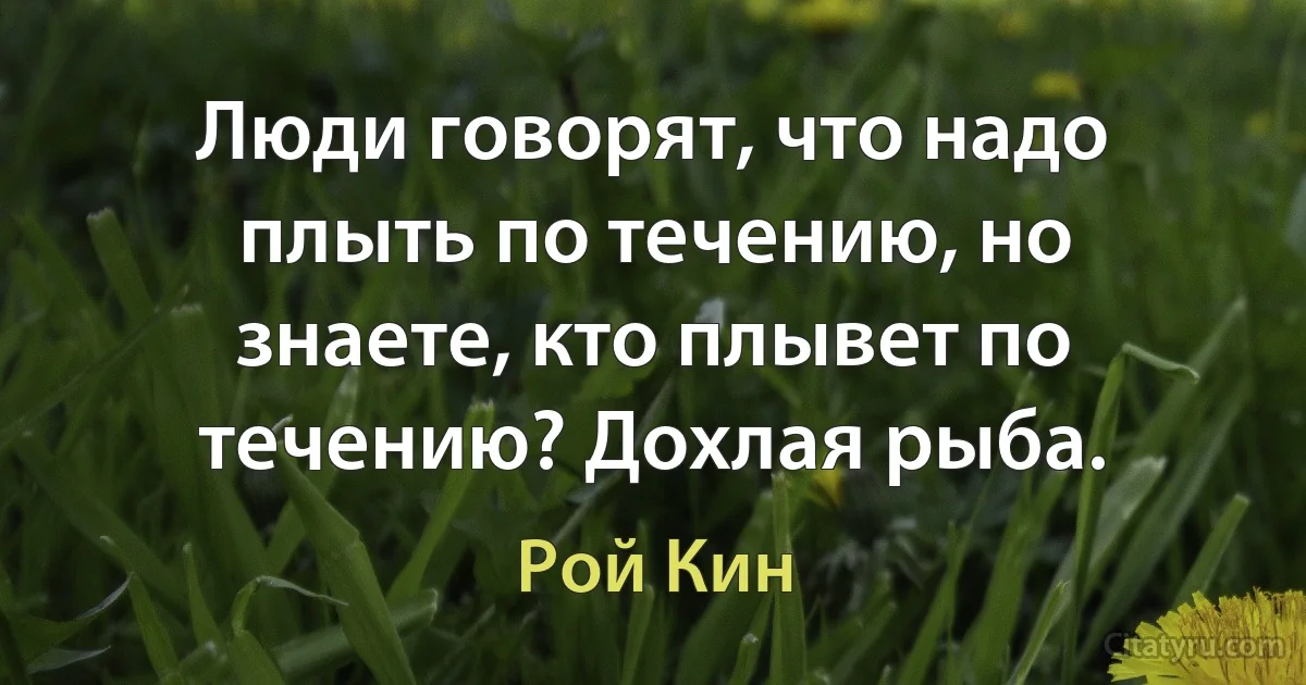 Люди говорят, что надо плыть по течению, но знаете, кто плывет по течению? Дохлая рыба. (Рой Кин)