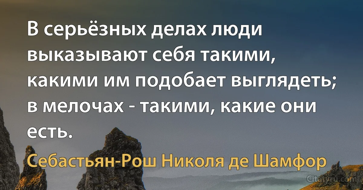 В серьёзных делах люди выказывают себя такими, какими им подобает выглядеть; в мелочах - такими, какие они есть. (Себастьян-Рош Николя де Шамфор)