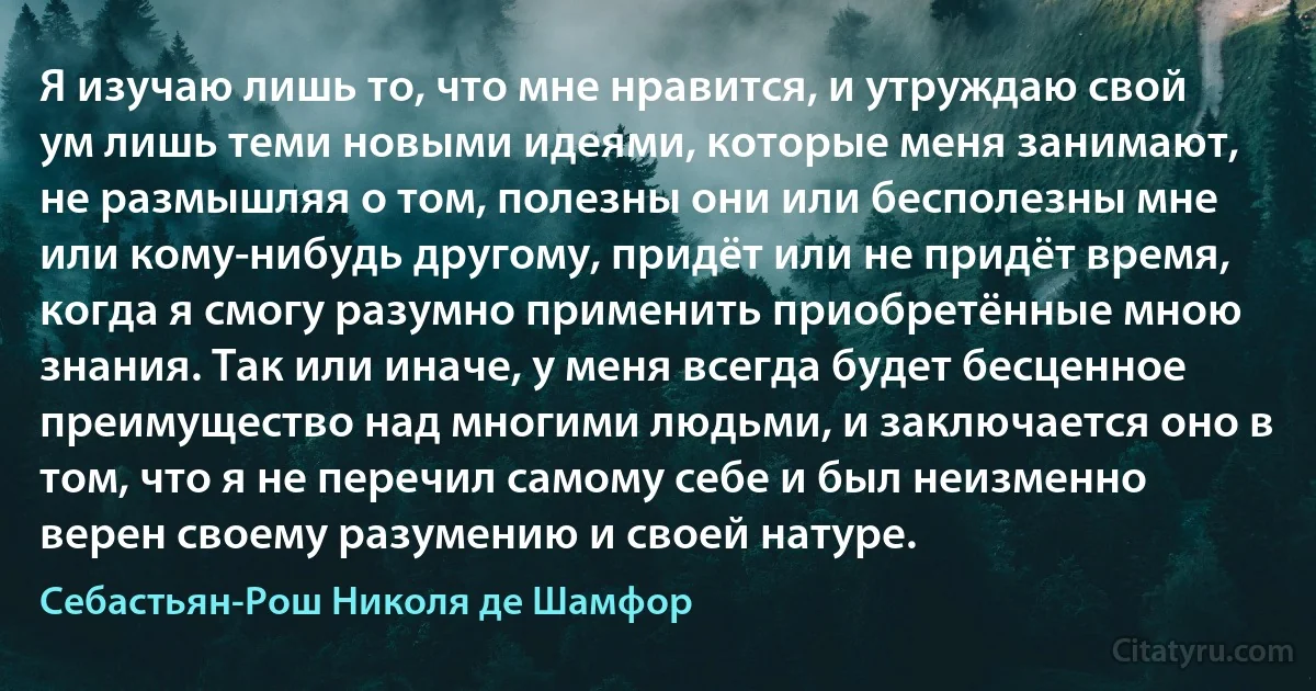 Я изучаю лишь то, что мне нравится, и утруждаю свой ум лишь теми новыми идеями, которые меня занимают, не размышляя о том, полезны они или бесполезны мне или кому-нибудь другому, придёт или не придёт время, когда я смогу разумно применить приобретённые мною знания. Так или иначе, у меня всегда будет бесценное преимущество над многими людьми, и заключается оно в том, что я не перечил самому себе и был неизменно верен своему разумению и своей натуре. (Себастьян-Рош Николя де Шамфор)