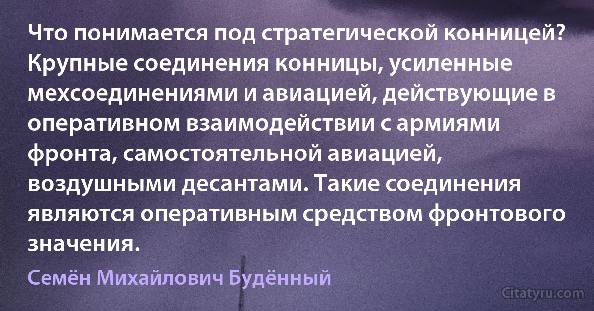 Что понимается под стратегической конницей? Крупные соединения конницы, усиленные мехсоединениями и авиацией, действующие в оперативном взаимодействии с армиями фронта, самостоятельной авиацией, воздушными десантами. Такие соединения являются оперативным средством фронтового значения. (Семён Михайлович Будённый)