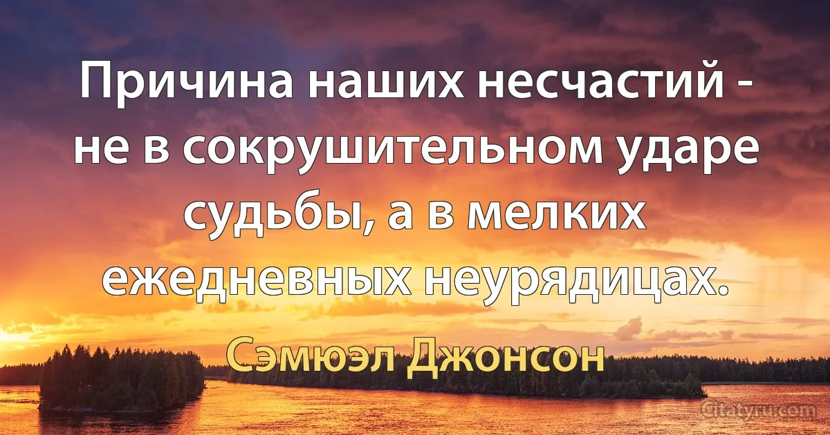 Причина наших несчастий - не в сокрушительном ударе судьбы, а в мелких ежедневных неурядицах. (Сэмюэл Джонсон)