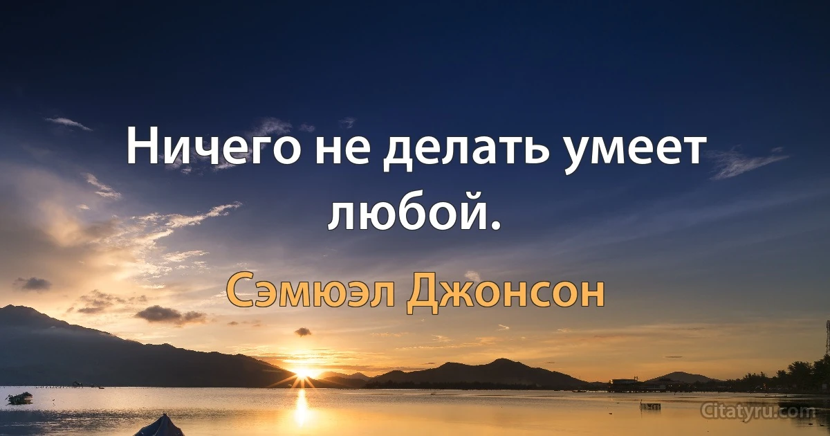 Ничего не делать умеет любой. (Сэмюэл Джонсон)