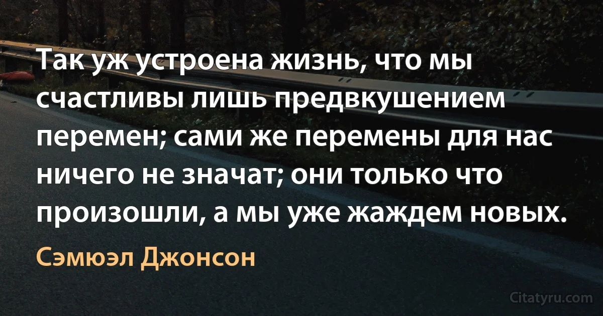 Так уж устроена жизнь, что мы счастливы лишь предвкушением перемен; сами же перемены для нас ничего не значат; они только что произошли, а мы уже жаждем новых. (Сэмюэл Джонсон)