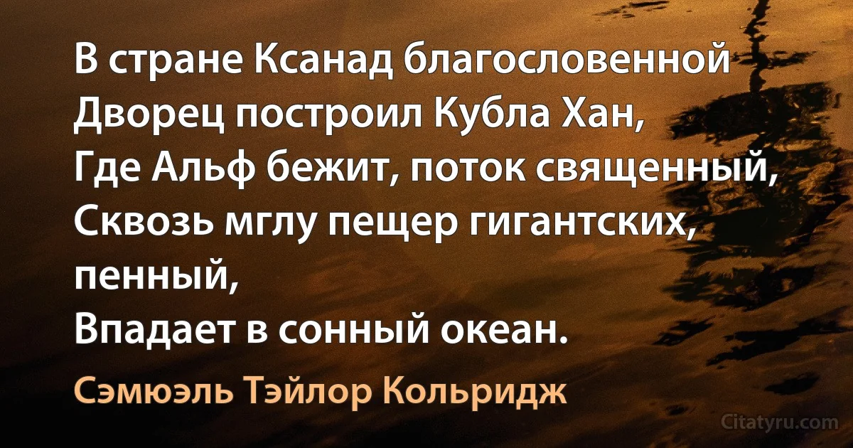 В стране Ксанад благословенной
Дворец построил Кубла Хан,
Где Альф бежит, поток священный,
Сквозь мглу пещер гигантских, пенный,
Впадает в сонный океан. (Сэмюэль Тэйлор Кольридж)