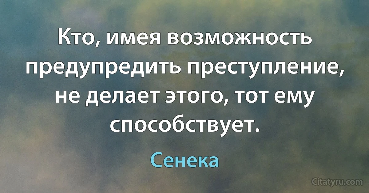 Кто, имея возможность предупредить преступление, не делает этого, тот ему способствует. (Сенека)