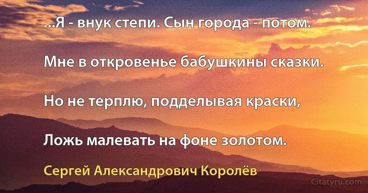 ...Я - внук степи. Сын города - потом.

Мне в откровенье бабушкины сказки.

Но не терплю, подделывая краски,

Ложь малевать на фоне золотом. (Сергей Александрович Королёв)