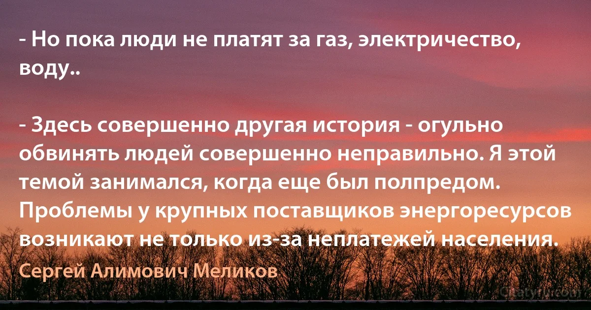 - Но пока люди не платят за газ, электричество, воду..

- Здесь совершенно другая история - огульно обвинять людей совершенно неправильно. Я этой темой занимался, когда еще был полпредом. Проблемы у крупных поставщиков энергоресурсов возникают не только из-за неплатежей населения. (Сергей Алимович Меликов)