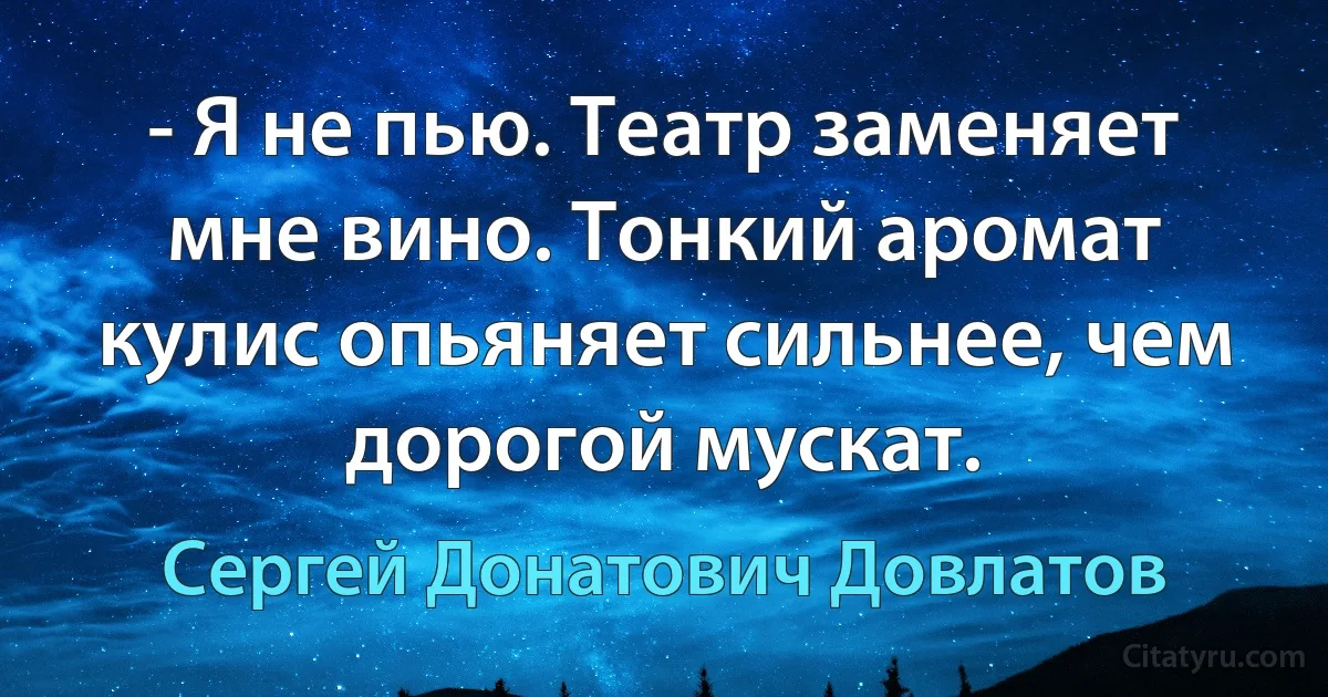 - Я не пью. Театр заменяет мне вино. Тонкий аромат кулис опьяняет сильнее, чем дорогой мускат. (Сергей Донатович Довлатов)