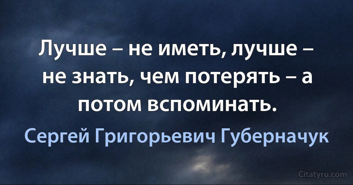 Лучше – не иметь, лучше – не знать, чем потерять – а потом вспоминать. (Сергей Григорьевич Губерначук)