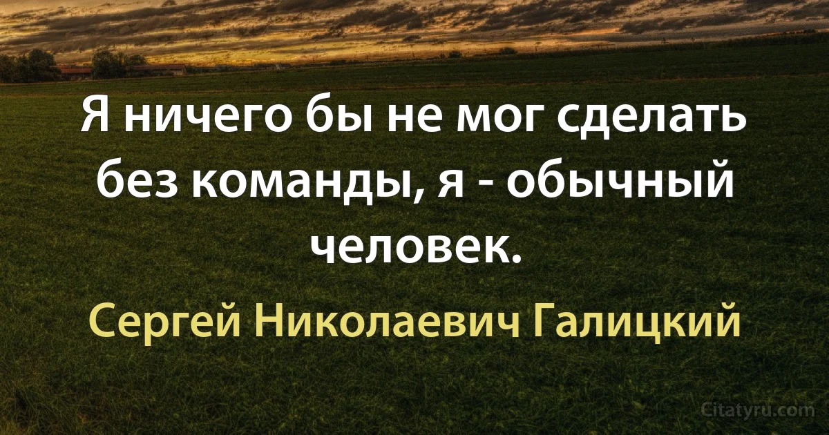 Я ничего бы не мог сделать без команды, я - обычный человек. (Сергей Николаевич Галицкий)