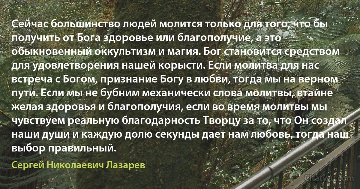 Сейчас большинство людей молится только для того, что бы получить от Бога здоровье или благополучие, а это обыкновенный оккультизм и магия. Бог становится средством для удовлетворения нашей корысти. Если молитва для нас встреча с Богом, признание Богу в любви, тогда мы на верном пути. Если мы не бубним механически слова молитвы, втайне желая здоровья и благополучия, если во время молитвы мы чувствуем реальную благодарность Творцу за то, что Он создал наши души и каждую долю секунды дает нам любовь, тогда наш выбор правильный. (Сергей Николаевич Лазарев)