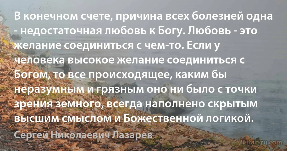 В конечном счете, причина всех болезней одна - недостаточная любовь к Богу. Любовь - это желание соединиться с чем-то. Если у человека высокое желание соединиться с Богом, то все происходящее, каким бы неразумным и грязным оно ни было с точки зрения земного, всегда наполнено скрытым высшим смыслом и Божественной логикой. (Сергей Николаевич Лазарев)