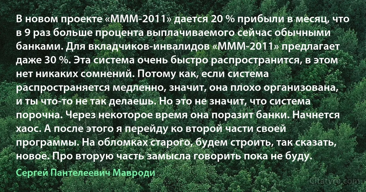 В новом проекте «МММ-2011» дается 20 % прибыли в месяц, что в 9 раз больше процента выплачиваемого сейчас обычными банками. Для вкладчиков-инвалидов «МММ-2011» предлагает даже 30 %. Эта система очень быстро распространится, в этом нет никаких сомнений. Потому как, если система распространяется медленно, значит, она плохо организована, и ты что-то не так делаешь. Но это не значит, что система порочна. Через некоторое время она поразит банки. Начнется хаос. А после этого я перейду ко второй части своей программы. На обломках старого, будем строить, так сказать, новое. Про вторую часть замысла говорить пока не буду. (Сергей Пантелеевич Мавроди)