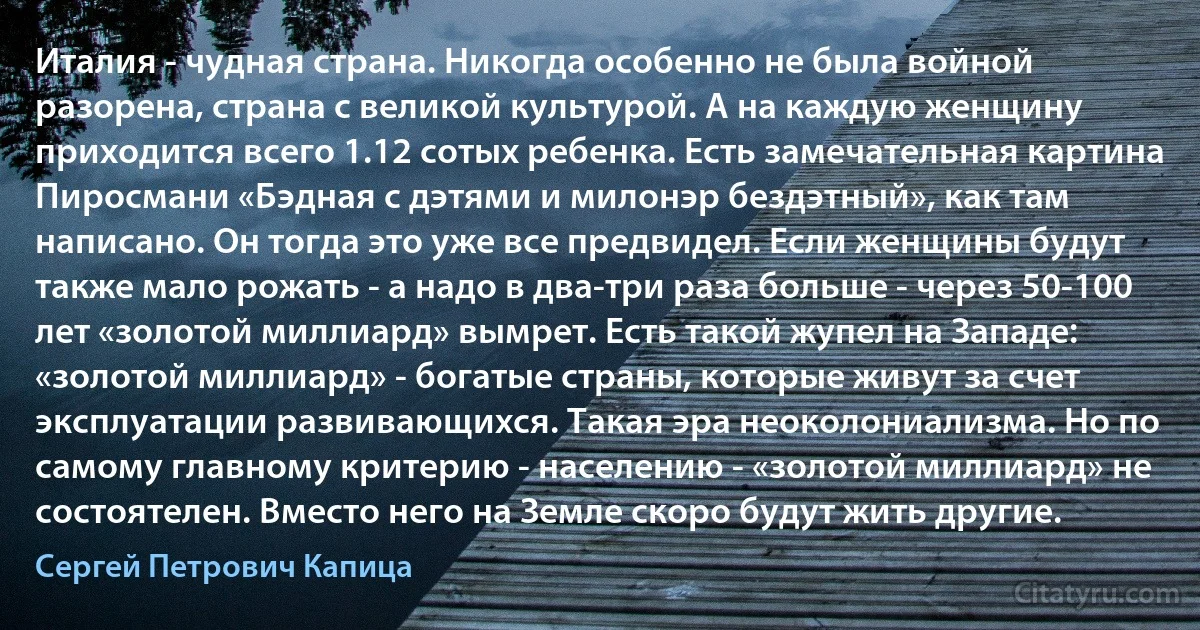 Италия - чудная страна. Никогда особенно не была войной разорена, страна с великой культурой. А на каждую женщину приходится всего 1.12 сотых ребенка. Есть замечательная картина Пиросмани «Бэдная с дэтями и милонэр бездэтный», как там написано. Он тогда это уже все предвидел. Если женщины будут также мало рожать - а надо в два-три раза больше - через 50-100 лет «золотой миллиард» вымрет. Есть такой жупел на Западе: «золотой миллиард» - богатые страны, которые живут за счет эксплуатации развивающихся. Такая эра неоколониализма. Но по самому главному критерию - населению - «золотой миллиард» не состоятелен. Вместо него на Земле скоро будут жить другие. (Сергей Петрович Капица)