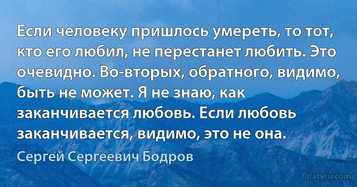 Если человеку пришлось умереть, то тот, кто его любил, не перестанет любить. Это очевидно. Во-вторых, обратного, видимо, быть не может. Я не знаю, как заканчивается любовь. Если любовь заканчивается, видимо, это не она. (Сергей Сергеевич Бодров)