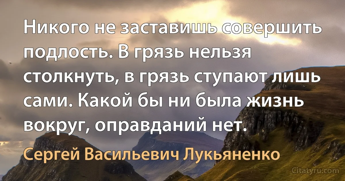 Никого не заставишь совершить подлость. В грязь нельзя столкнуть, в грязь ступают лишь сами. Какой бы ни была жизнь вокруг, оправданий нет. (Сергей Васильевич Лукьяненко)