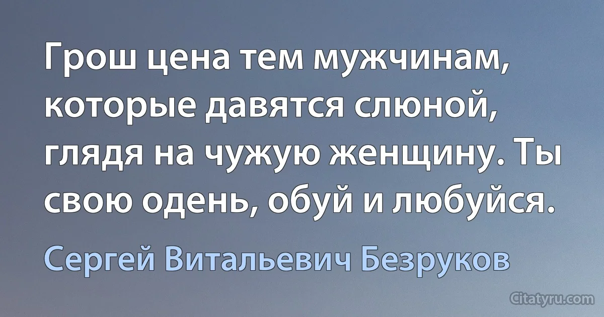 Грош цена тем мужчинам, которые давятся слюной, глядя на чужую женщину. Ты свою одень, обуй и любуйся. (Сергей Витальевич Безруков)