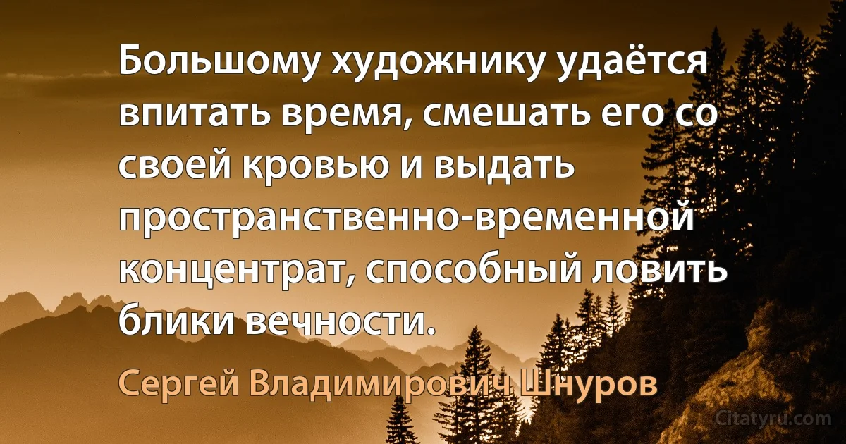 Большому художнику удаётся впитать время, смешать его со своей кровью и выдать пространственно-временной концентрат, способный ловить блики вечности. (Сергей Владимирович Шнуров)