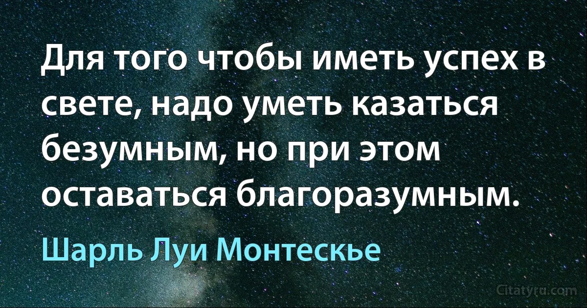 Для того чтобы иметь успех в свете, надо уметь казаться безумным, но при этом оставаться благоразумным. (Шарль Луи Монтескье)